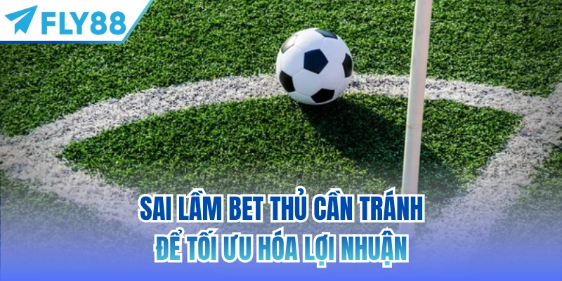 Sai lầm bet thủ cần tránh để tối ưu hóa lợi nhuận